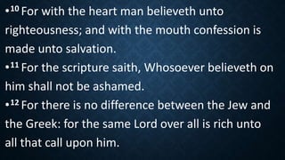 •10 For with the heart man believeth unto
righteousness; and with the mouth confession is
made unto salvation.
•11 For the scripture saith, Whosoever believeth on
him shall not be ashamed.
•12 For there is no difference between the Jew and
the Greek: for the same Lord over all is rich unto
all that call upon him.
 