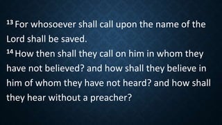 13 For whosoever shall call upon the name of the
Lord shall be saved.
14 How then shall they call on him in whom they
have not believed? and how shall they believe in
him of whom they have not heard? and how shall
they hear without a preacher?
 