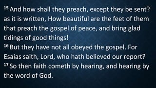 15 And how shall they preach, except they be sent?
as it is written, How beautiful are the feet of them
that preach the gospel of peace, and bring glad
tidings of good things!
16 But they have not all obeyed the gospel. For
Esaias saith, Lord, who hath believed our report?
17 So then faith cometh by hearing, and hearing by
the word of God.
 