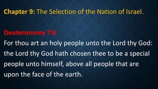 Chapter 9: The Selection of the Nation of Israel.
Deuteronomy 7:6
For thou art an holy people unto the Lord thy God:
the Lord thy God hath chosen thee to be a special
people unto himself, above all people that are
upon the face of the earth.
 