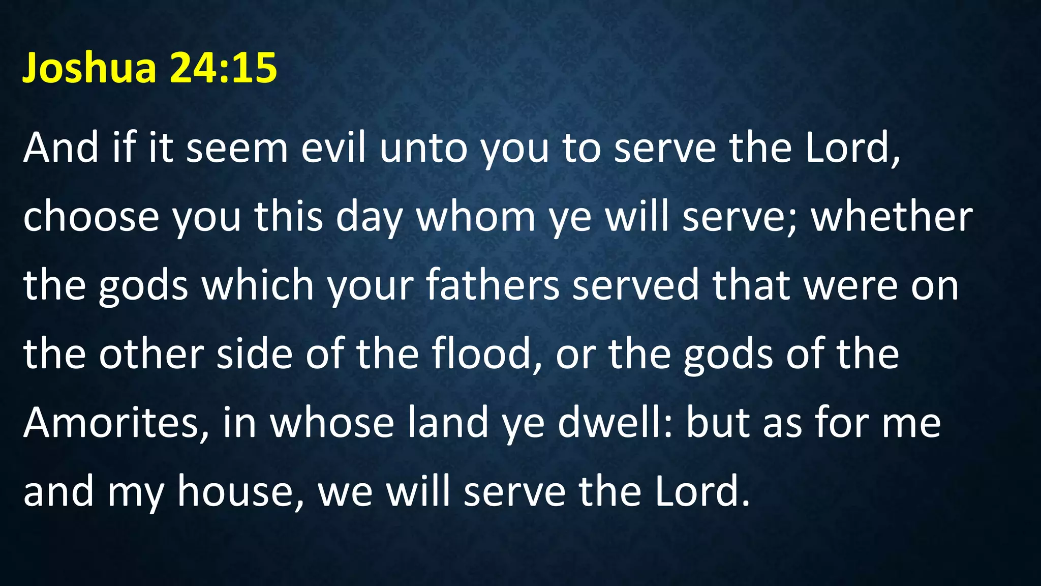 Joshua 24:15
And if it seem evil unto you to serve the Lord,
choose you this day whom ye will serve; whether
the gods which your fathers served that were on
the other side of the flood, or the gods of the
Amorites, in whose land ye dwell: but as for me
and my house, we will serve the Lord.
 