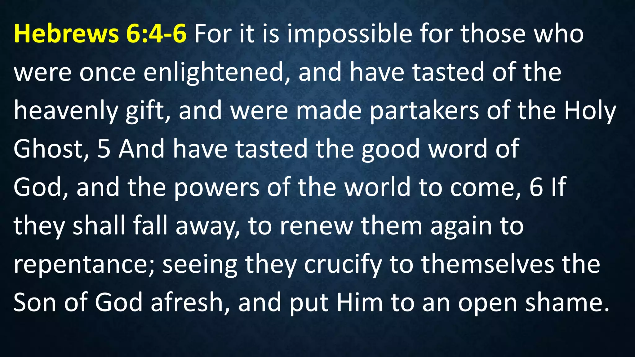 Hebrews 6:4-6 For it is impossible for those who
were once enlightened, and have tasted of the
heavenly gift, and were made partakers of the Holy
Ghost, 5 And have tasted the good word of
God, and the powers of the world to come, 6 If
they shall fall away, to renew them again to
repentance; seeing they crucify to themselves the
Son of God afresh, and put Him to an open shame.
 