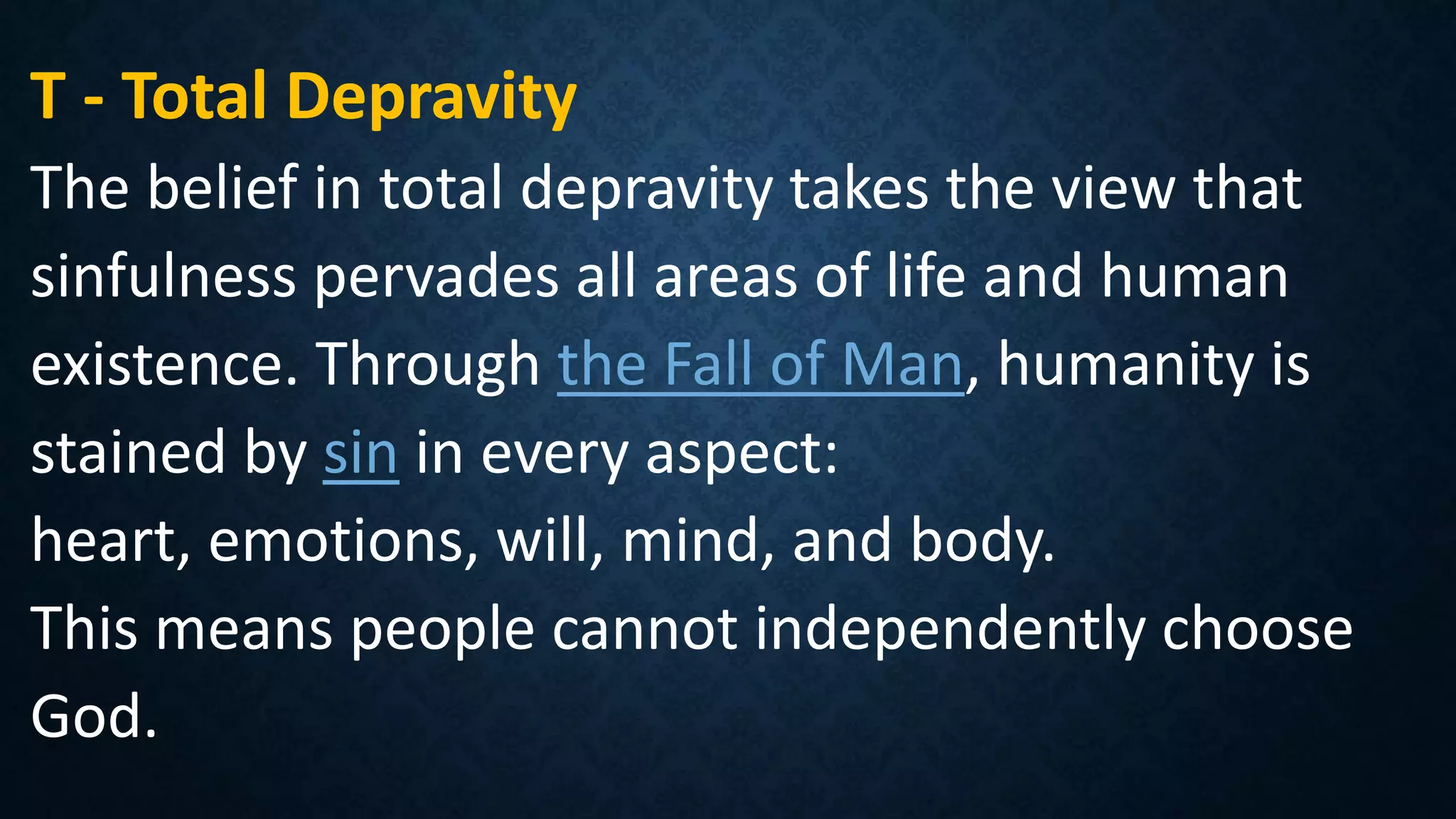 T - Total Depravity
The belief in total depravity takes the view that
sinfulness pervades all areas of life and human
existence. Through the Fall of Man, humanity is
stained by sin in every aspect:
heart, emotions, will, mind, and body.
This means people cannot independently choose
God.
 