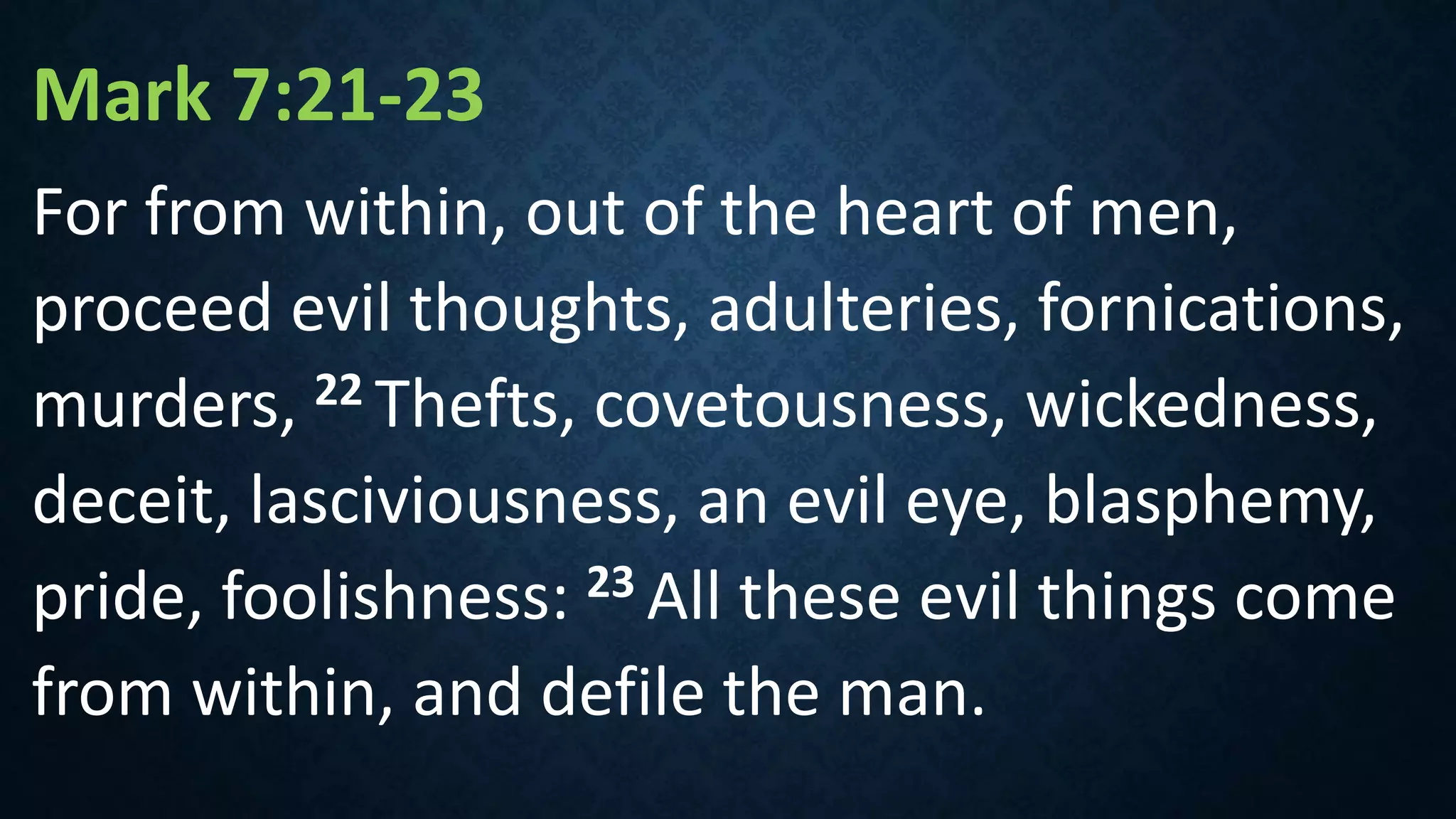 Mark 7:21-23
For from within, out of the heart of men,
proceed evil thoughts, adulteries, fornications,
murders, 22 Thefts, covetousness, wickedness,
deceit, lasciviousness, an evil eye, blasphemy,
pride, foolishness: 23 All these evil things come
from within, and defile the man.
 