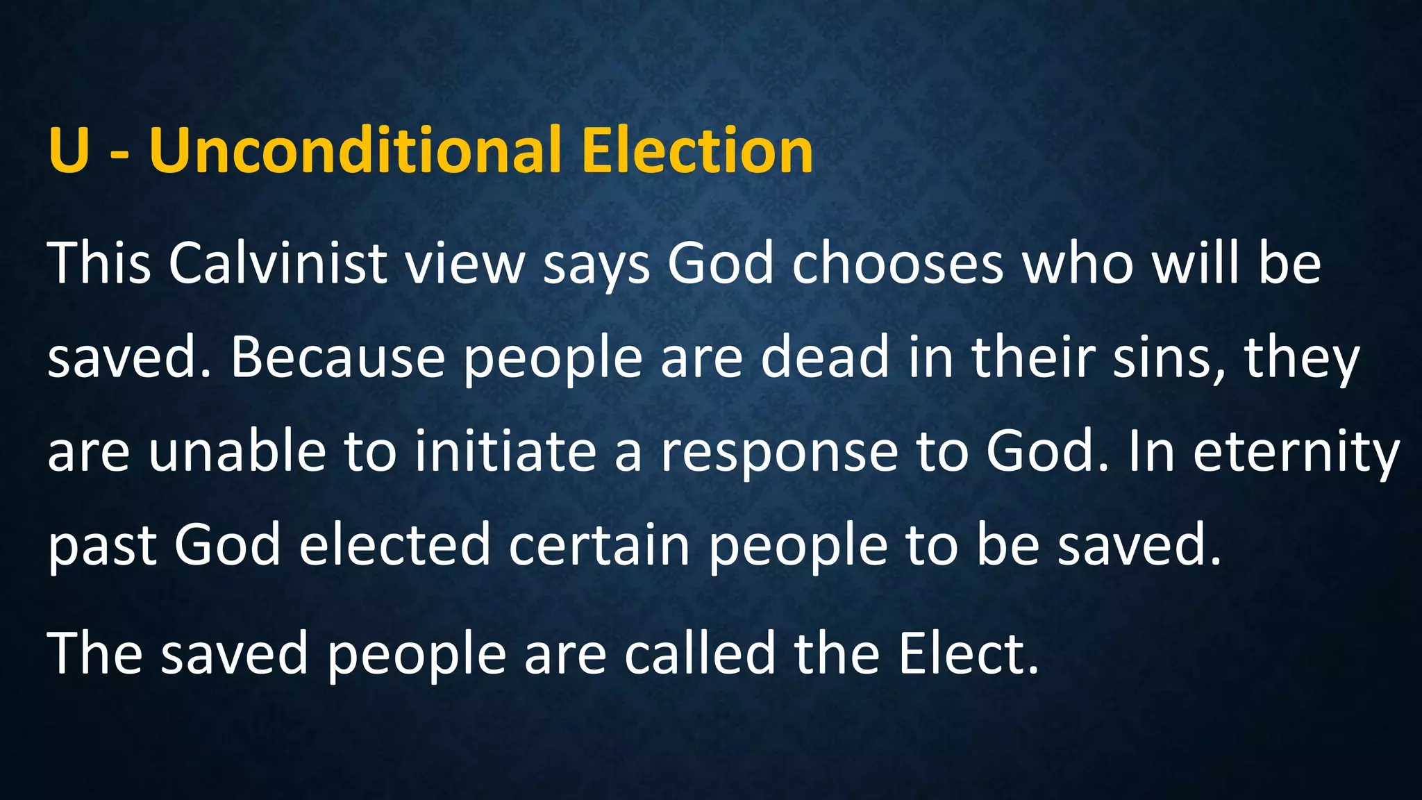 U - Unconditional Election
This Calvinist view says God chooses who will be
saved. Because people are dead in their sins, they
are unable to initiate a response to God. In eternity
past God elected certain people to be saved.
The saved people are called the Elect.
 