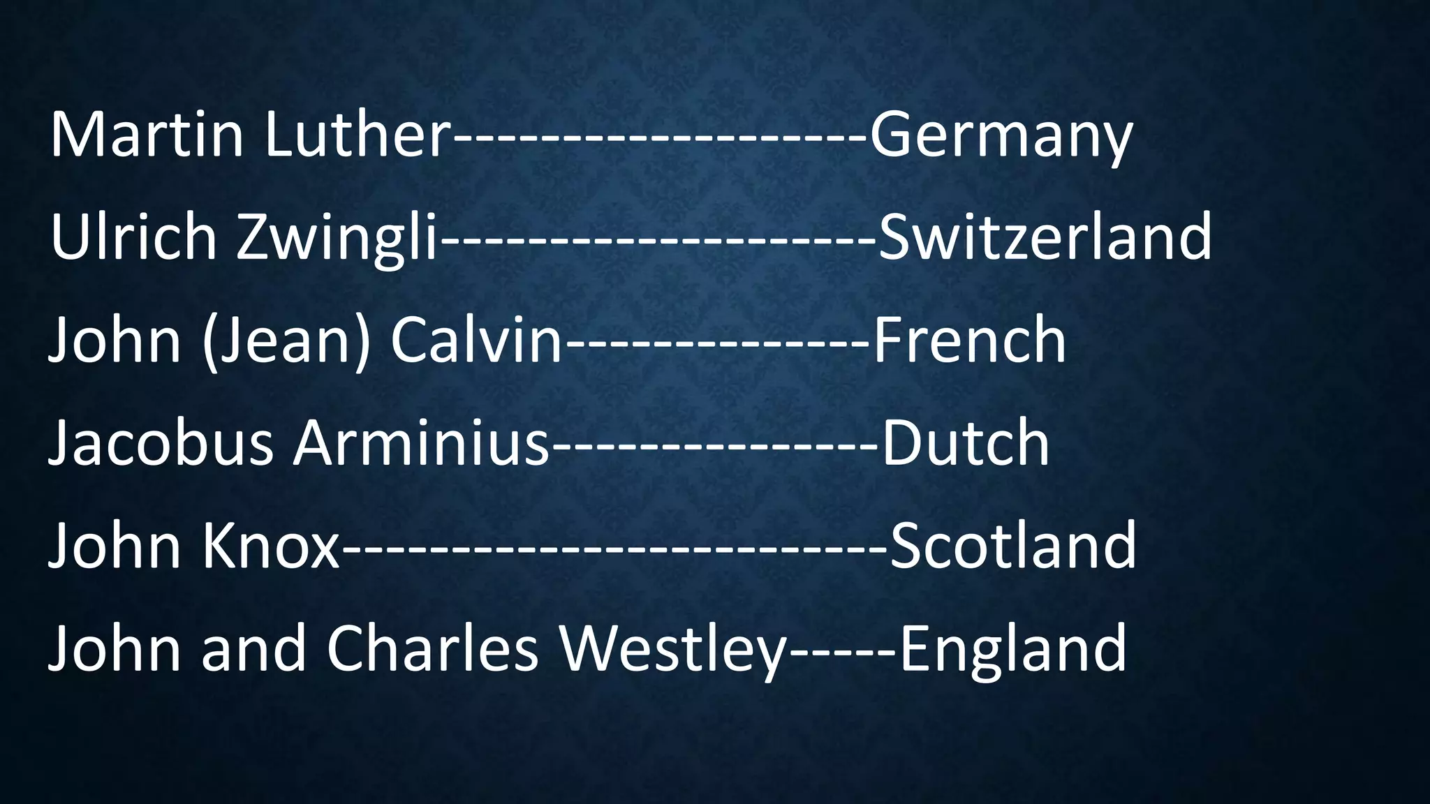 Martin Luther-------------------Germany
Ulrich Zwingli--------------------Switzerland
John (Jean) Calvin--------------French
Jacobus Arminius---------------Dutch
John Knox-------------------------Scotland
John and Charles Westley-----England
 