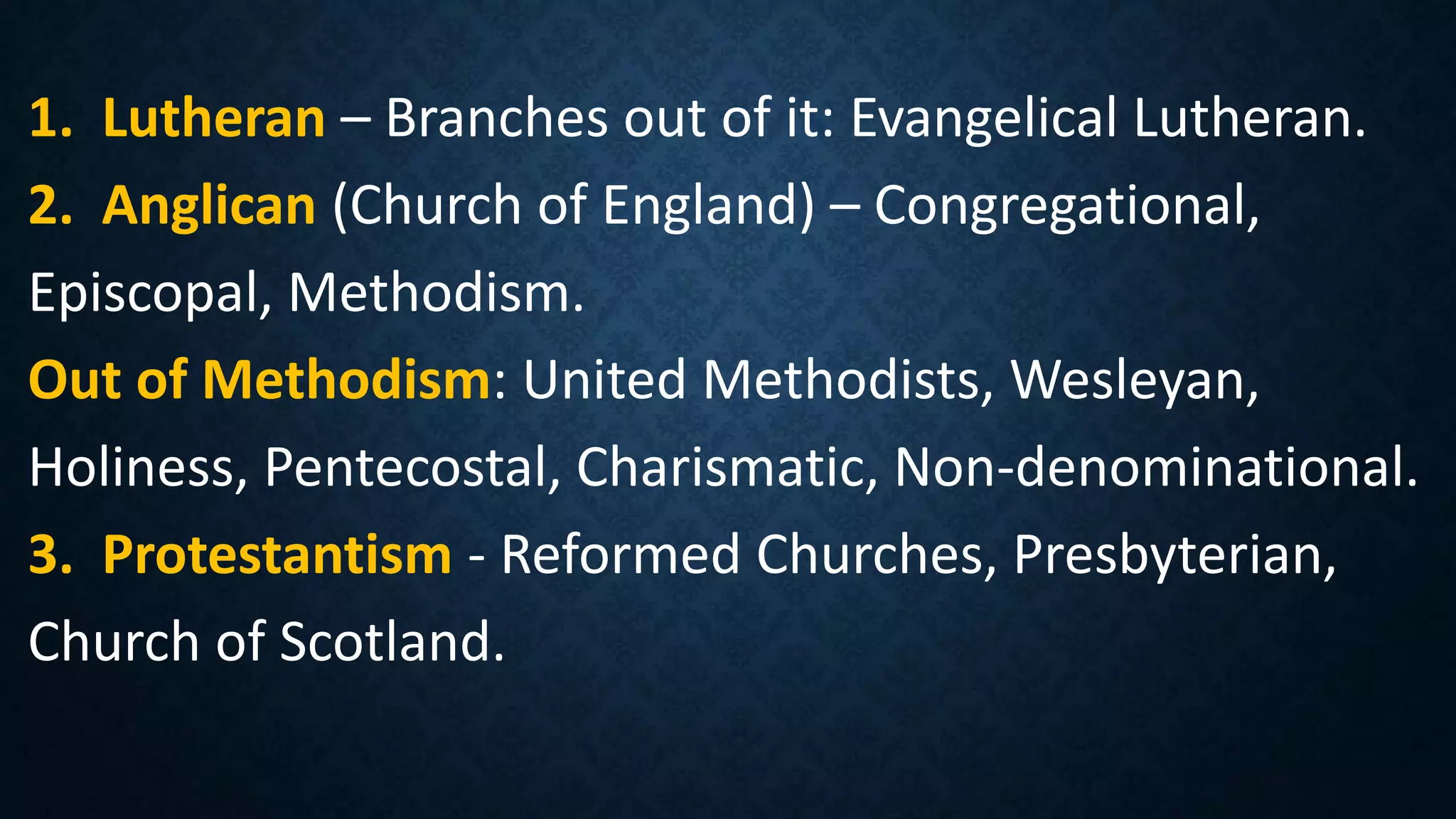1. Lutheran – Branches out of it: Evangelical Lutheran.
2. Anglican (Church of England) – Congregational,
Episcopal, Methodism.
Out of Methodism: United Methodists, Wesleyan,
Holiness, Pentecostal, Charismatic, Non-denominational.
3. Protestantism - Reformed Churches, Presbyterian,
Church of Scotland.
 