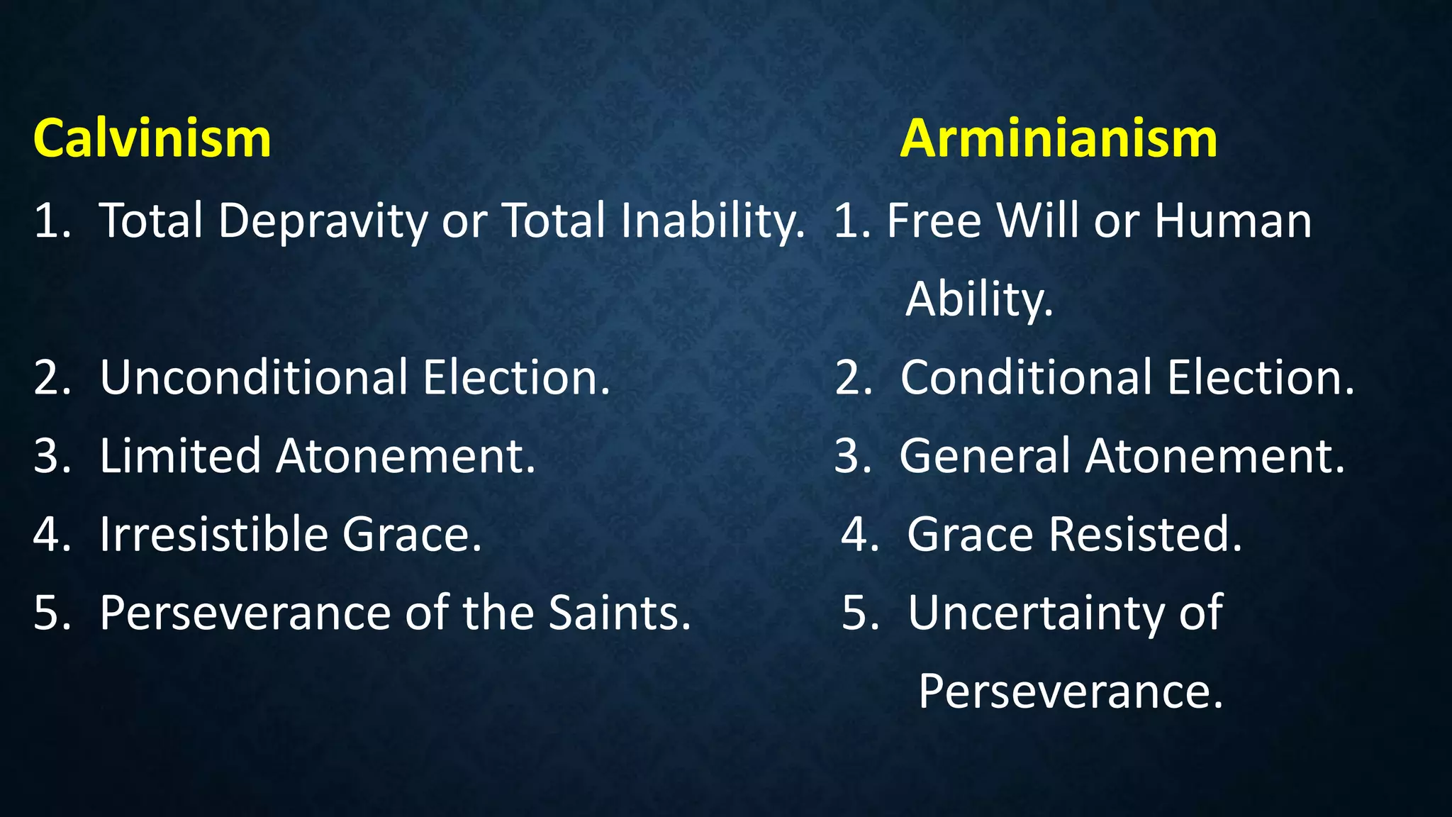 Calvinism Arminianism
1. Total Depravity or Total Inability. 1. Free Will or Human
Ability.
2. Unconditional Election. 2. Conditional Election.
3. Limited Atonement. 3. General Atonement.
4. Irresistible Grace. 4. Grace Resisted.
5. Perseverance of the Saints. 5. Uncertainty of
Perseverance.
 