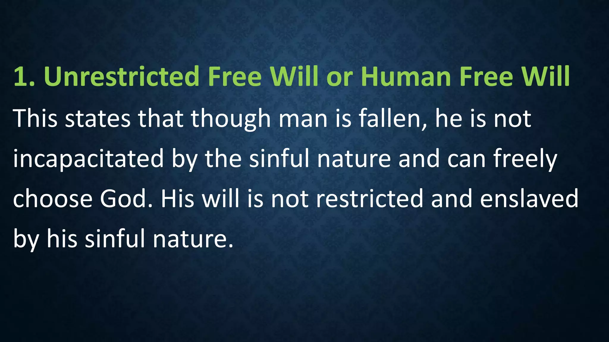 1. Unrestricted Free Will or Human Free Will
This states that though man is fallen, he is not
incapacitated by the sinful nature and can freely
choose God. His will is not restricted and enslaved
by his sinful nature.
 