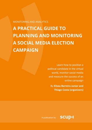 MONITORING AND ANALYTICS

A PRACTICAL GUIDE TO
PLANNING AND MONITORING
A SOCIAL MEDIA ELECTION
CAMPAIGN


                                  Learn how to position a
                         political candidate in the virtual
                             world, monitor social media
                          and measure the success of an
                                         online campaign
                             By Eliseu Barreira Junior and
                                Thiago Costa (organizers)




                   A publication by
 