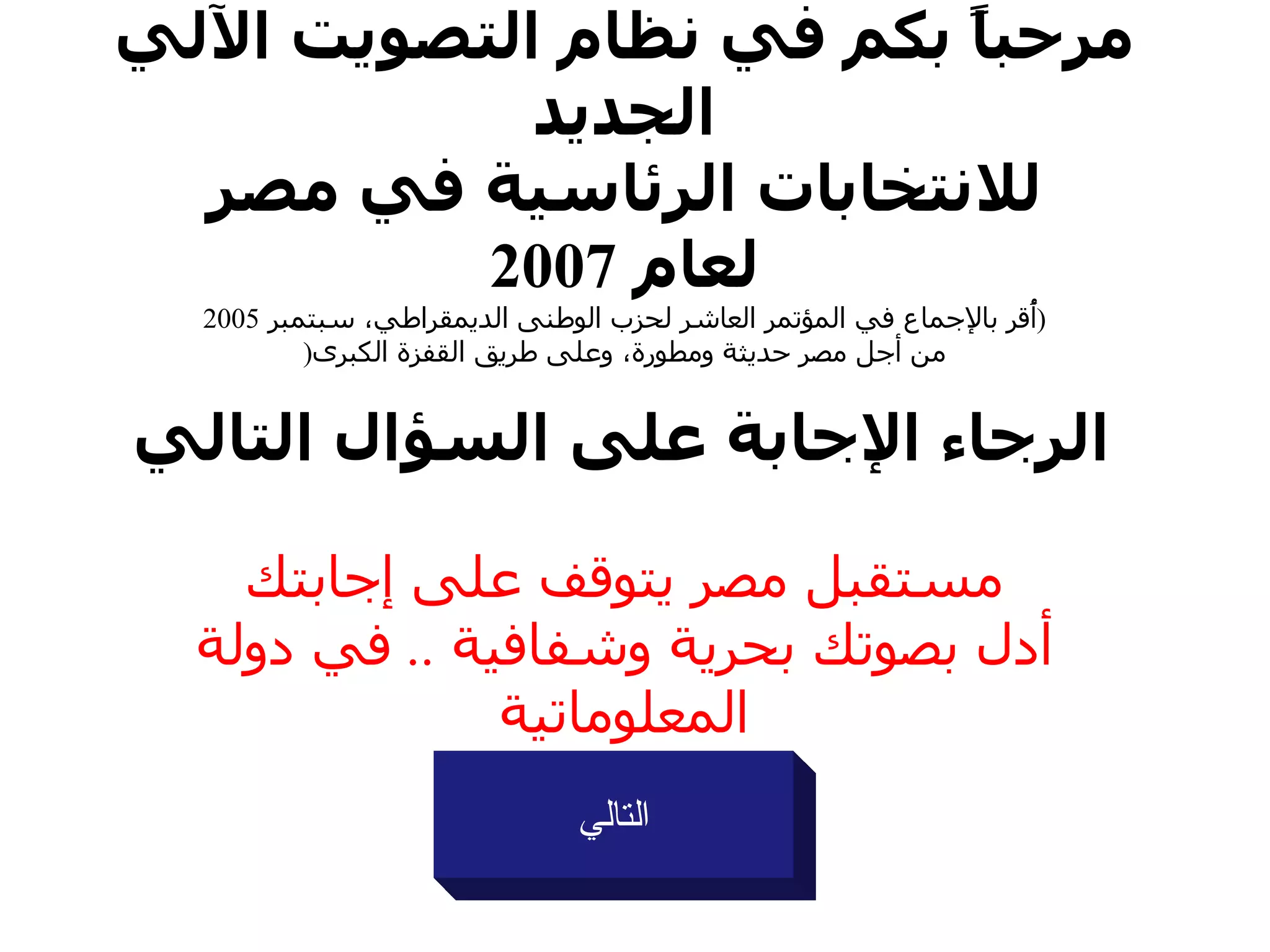 مرحباً بكم في نظام التصويت الآلي الجديد للانتخابات الرئاسية في  مصر لعام  2007 ( أُقر بالإجماع في المؤتمر العاشر لحزب  الوطنى الديمقراطي ،  سبتمبر  2005 من أجل  مصر  حديثة ومطورة، وعلى طريق القفزة الكبرى (   الرجاء الإجابة على السؤال التالي مستقبل  مصر  يتوقف على إجابتك أدل بصوتك بحرية وشفافية  ..  في دولة المعلوماتية التالي 