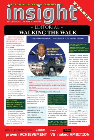 ELECTION ISSUE




                                                                                                                                            F
                                                                                                                                                     R
                                                                                                                                                               E
                                                                                                                                                                        E
     LET THOSE WHO LABOUR HOLD THE REINS                                                                         http://FriendsOfStKittsAndNevis.com



                                                               ~ EDITORIAL ~
                                  WALKING THE WALK
  THE MOST IMPORTANT
NATIONAL ELECTION IN                                          “... OUR OPPOSITION PARTY IS NOTED FOR IS ITS ABILITY TO TALK!”
THE HISTORY OF ST KITTS
AND THE FEDERATION
                                                                                                                                        AND YOU WERE FIRED FOR
TAKES PLACE ON MONDAY                                                                                                                   INCOMPETENCE,
NEXT WEEK.                                                                                                                               IRRESPONSIBILITY AND
•	   On	the	one	hand	the	Labour	Party	                                                                                                  OTHER INDISCRETIONS, WHAT
                                                                                                                                        WORK HAVE YOU DONE SINCE
     is	running	on	its	considerable	and	
                                                                                                                                        THEN?”
     comprehensive	record	of	achieve-
     ments	over	the	past	fifteen	years.		
                                                                                                                                       The	answer	is	“Nothing”	and	noth-
     It	is	also	basing	its	claim	for	
                                                                                                                                       ing	comes	from	nothing	except	the	
     continuity	of	representation	of	the	
                                                                                                                                       empty	 promises	 of	 empty	 vessels.	
     people	of	St	Kitts	and	Nevis	on	its	
     present	achievements	including	                                                                                                   	 So	 if	 their	 track	 record	 is	 such	
•	   the	successful	transition	from	                                                                                                   that	 nobody	 will	 employ	 them	 for	
     sugar	and	the	diversification	of	the	                                                                                             even	 the	 most	 menial	 jobs,	 why	
     economy;		                                                                                                                        should	 they	 be	 considered	 for	 the	
•	   the	very	visible	increases	in	the	                                                                                                top	 political	 posts	 in	 our	 country?	
                                                                                                                                                                               	
     quality	of	life	and	standard	of		
                                                                                                                                       If	 they	have	 not	done	anything	 for	
     living	of	the	people	of	this	coun-
                                                                                                                                       fifteen	 years,	 why	 should	 they	 be	
     try;	and	the	enlightened	gover-
                                                                                                                                       even	 considered	 as	 employable	 es-
     nance,	especially	planning,	that	                        Vote for Good Governance. Vote for the future of our
     has	enabled	this	country	not	only	                                          Federation. 			                                       pecially	 during	 a	 time	 of	 extreme	
     to	survive,	but	also	to	improve	its	                                                                                              challenges	to	the	survival	of	Small	
                                                       •	   WE	URGE	YOU	TO	VOTE	WITH	YOUR	HEADS	RATHER	THAN	ONLY	WITH	YOUR	
     economic	performance	when	its	                         HEARTS.	                                                                   Island	 Developing	 States	 (SIDS)?
     Caribbean	neighbours	are	experi-                  •	   WE	URGE	YOU	TO	CONSIDER	THE	FUTURE	OF	YOUR	CHILDREN	AND	YOUR	CHIL-         ALTHOUGH	ELECTIONS	ARE	
     encing	difficult	times.	                               DREN’S	CHILDREN	AND	IN	WHOSE	HANDS	THEY	WILL	FIND	SAFETY,	SECURITY	
                                                                                                                                       ABOUT	EMOTIONS,	WE	URGE	
                                                            AND	SUCCESS.	
     	                                                                                                                                 THE	PEOPLE	OF	THIS	COUNTRY	
                                                       •	   WE	URGE	YOU	TO	REMEMBER	THAT	THOSE	WHO	LABOUR	SHOULD	HOLD	THE	
     On	the	other	hand	its	competi-                         REINS	OF	OFFICE.		                                                         TO	LOOK	DISPASSIONATELY	
     tor	is	a	Movement	that	has	not	                   		               VOTE FOR DR DOUGLAS. VOTE FOR LABOUR.
                                                                                                                                       AND	OBJECTIVELY	AT	THE	
     moved	since	it	was	toppled	
                                                      Opposition	parties	of	being	able	to			                                           PRESENT	NATIONAL	AND		
     from	the	seat	of	Government	in	                                                           IF THERE IS ANY SINGLE
                                                      engage	in	destructive	criticism	of	                                              GLOBAL	SCENARIO.		
     1994.			                                                                                  THING OUR OPPOSITION
                                                      the	Government	in	power	without	                                                 ASK	YOURSELVES,	WHO	ARE	
 IT IS AN “ACTION”                                                                             PARTY IS NOTED FOR IS ITS
                                                      being	required	to	do	or	say	any-                                                 BEST	QUALIFIED	TO	REPRESENT	
 MOVEMENT THAT HAS NOT                                                                         ABILITY TO TALK AND TALK
                                                      thing	constructive.	                                                             YOU	AND	TO	MANAGE	OUR	
 ACHIEVED ANYTHING IN                                                                          AND TALK.
                                                                                                                                       COUNTRY	RIGHT	NOW	AND	FOR	
 THE PAST FIFTEEN YEARS.                                                                       	It	has	done	nothing	else	in	the	       THE	NEXT	FIVE	YEARS.		
                                                       	IT	IS	A	FEATURE	OF	OUR	
                                                                                               past	fifteen	years.	There	is	nothing	
                                                       DEMOCRACY	THAT		                                                                You	cannot	put	a	FRY	weight	into	
    It	claims	to	be	of	the	people	                                                             memorable	in	its	resume.		If	it	were	
    but	is	controlled	by	a	particular	                 OPPOSITIONS	CAN	TALK	                   a	person	going	for	a	job	interview,	    a	heavyweight	contest.		You	cannot	
    class	characterized	by	a	“com-                     THE	TALK	BUT		                          the	encounter	will	be	short	and	the	    send	some	overweight	layabout	to	
    mission	agent”	mentality	–	                        GOVERNMENTS	ARE		                       response	swift.		                       fight	Mohammed	Ali.		You	cannot	
    buying	cheap	and	selling	dear.		                                                           	                                       send	talkers	when	you	need	doers.			
                                                       EXPECTED	TO	WALK	THE	
			Over	the	past	fifteen	years	it	has                                                           I SEE THAT THE LAST                    You	cannot	send	CHICKENS	to	
                                                       WALK.                                    TIME YOU DID ANYTHING
 enjoyed	the	prerogative	of	all																				                                                                                    fight	elephants.						~
                                                                                                WAS FIFTEEN YEARS AGO




SKN	ELECTIONS	2009                                                                                VERSUS                       PAM


proven ACHIEVEMENT VS naked AMBITION
 