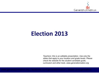 Election 2013

Teachers: this is an editable presentation. Use only the
slides that apply to your location and grade levels. Please
check the website for the student candidate guide,
curriculum and other tools. www.generationnation.org

www.generationnation.org | facebook.com/generationnation | twitter.com/gennation

 