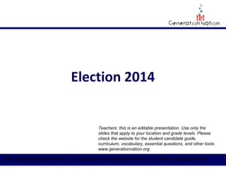 Election 2014 
Teachers: this is an editable presentation. Use only the 
slides that apply to your location and grade levels. Please 
check the website for the student candidate guide, 
curriculum, vocabulary, essential questions, and other tools. 
www.generationnation.org 
www.generationnation.org | facebook.com/generationnation | twitter.com/gennation 
 