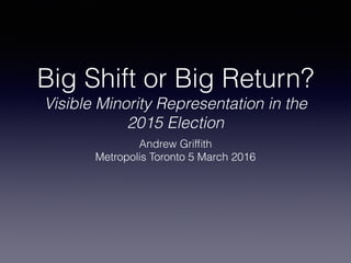 Big Shift or Big Return?
Visible Minority Representation in the
2015 Election
Andrew Grifﬁth
Metropolis Toronto 5 March 2016
 