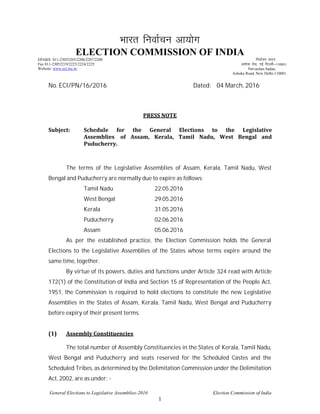 General Elections to Legislative Assemblies-2016 Election Commission of India
1
Hkkjr fuokZpu vk;ksx
ELECTION COMMISSION OF INDIA
EPABX 011-23052205/2206/2207/2208
Fax 011-23052219/2223/2224/2225
Website: www.eci.nic.in
fuokZpu lnu]
v'kksd jksM] ubZ fnYyh&110001-
Nirvachan Sadan,
Ashoka Road, New Delhi-110001.
No. ECI/PN/16/2016 Dated: 04 March, 2016
PRESS NOTE
Subject: Schedule for the General Elections to the Legislative
Assemblies of Assam, Kerala, Tamil Nadu, West Bengal and
Puducherry.
The terms of the Legislative Assemblies of Assam, Kerala, Tamil Nadu, West
Bengal and Puducherry are normally due to expire as follows:
Tamil Nadu 22.05.2016
West Bengal 29.05.2016
Kerala 31.05.2016
Puducherry 02.06.2016
Assam 05.06.2016
As per the established practice, the Election Commission holds the General
Elections to the Legislative Assemblies of the States whose terms expire around the
same time, together.
By virtue of its powers, duties and functions under Article 324 read with Article
172(1) of the Constitution of India and Section 15 of Representation of the People Act,
1951, the Commission is required to hold elections to constitute the new Legislative
Assemblies in the States of Assam, Kerala, Tamil Nadu, West Bengal and Puducherry
before expiry of their present terms.
(1) Assembly Constituencies
The total number of Assembly Constituencies in the States of Kerala, Tamil Nadu,
West Bengal and Puducherry and seats reserved for the Scheduled Castes and the
Scheduled Tribes, as determined by the Delimitation Commission under the Delimitation
Act, 2002, are as under: -
 