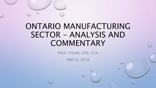 ONTARIO MANUFACTURING
SECTOR – ANALYSIS AND
COMMENTARY
PAUL YOUNG CPA, CGA
MAY 4, 2018
 