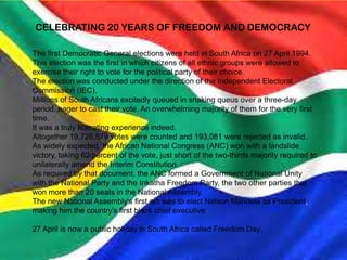 CELEBRATING 20 YEARS OF FREEDOM AND DEMOCRACY
The first Democratic General elections were held in South Africa on 27 April 1994.
This election was the first in which citizens of all ethnic groups were allowed to
exercise their right to vote for the political party of their choice.
The election was conducted under the direction of the Independent Electoral
Commission (IEC).
Millions of South Africans excitedly queued in snaking queus over a three-day
period, eager to cast their vote. An overwhelming majority of them for the very first
time.
It was a truly liberating experience indeed.
Altogether 19,726,579 votes were counted and 193,081 were rejected as invalid.
As widely expected, the African National Congress (ANC) won with a landslide
victory, taking 62 percent of the vote, just short of the two-thirds majority required to
unilaterally amend the Interim Constitution.
As required by that document, the ANC formed a Government of National Unity
with the National Party and the Inkatha Freedom Party, the two other parties that
won more than 20 seats in the National Assembly.
The new National Assembly's first act was to elect Nelson Mandela as President,
making him the country's first black chief executive.
27 April is now a public holiday in South Africa called Freedom Day.
 