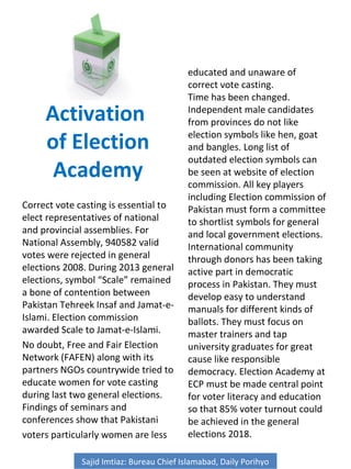 Activation
of Election
Academy
Correct vote casting is essential to
elect representatives of national
and provincial assemblies. For
National Assembly, 940582 valid
votes were rejected in general
elections 2008. During 2013 general
elections, symbol “Scale” remained
a bone of contention between
Pakistan Tehreek Insaf and Jamat-e-
Islami. Election commission
awarded Scale to Jamat-e-Islami.
No doubt, Free and Fair Election
Network (FAFEN) along with its
partners NGOs countrywide tried to
educate women for vote casting
during last two general elections.
Findings of seminars and
conferences show that Pakistani
voters particularly women are less
educated and unaware of
correct vote casting.
Time has been changed.
Independent male candidates
from provinces do not like
election symbols like hen, goat
and bangles. Long list of
outdated election symbols can
be seen at website of election
commission. All key players
including Election commission of
Pakistan must form a committee
to shortlist symbols for general
and local government elections.
International community
through donors has been taking
active part in democratic
process in Pakistan. They must
develop easy to understand
manuals for different kinds of
ballots. They must focus on
master trainers and tap
university graduates for great
cause like responsible
democracy. Election Academy at
ECP must be made central point
for voter literacy and education
so that 85% voter turnout could
be achieved in the general
elections 2018.
Sajid Imtiaz: Bureau Chief Islamabad, Daily Porihyo
 