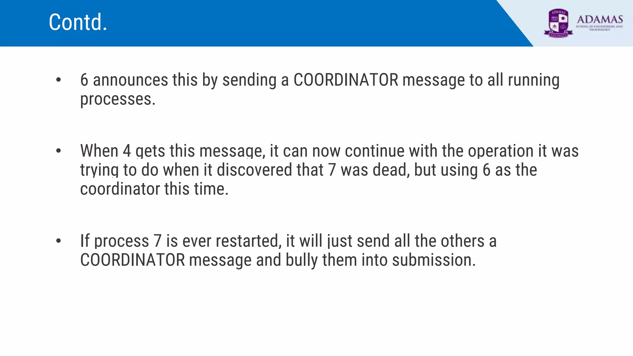 Contd.
• 6 announces this by sending a COORDINATOR message to all running
processes.
• When 4 gets this message, it can now continue with the operation it was
trying to do when it discovered that 7 was dead, but using 6 as the
coordinator this time.
• If process 7 is ever restarted, it will just send all the others a
COORDINATOR message and bully them into submission.
 