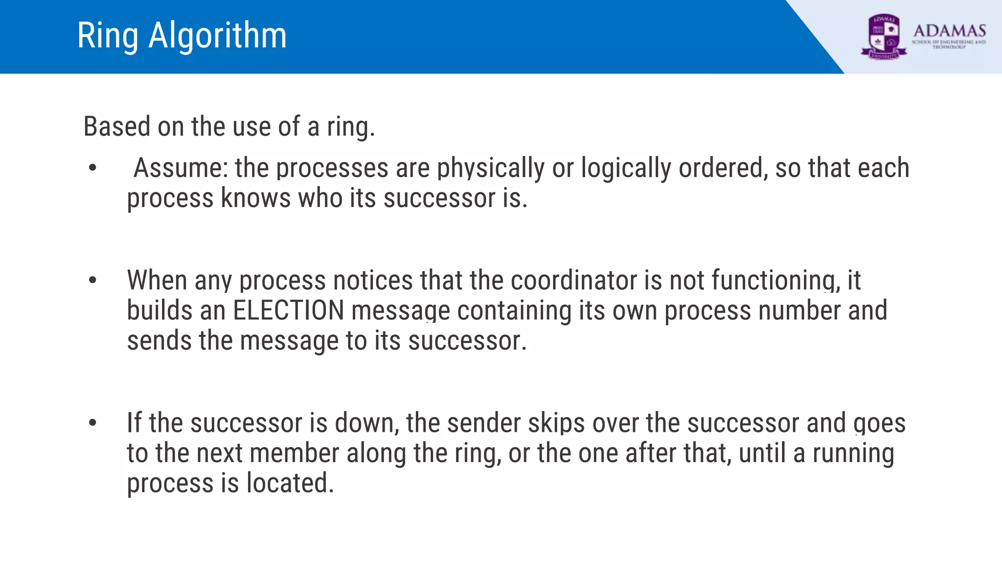 Ring Algorithm
Based on the use of a ring.
• Assume: the processes are physically or logically ordered, so that each
process knows who its successor is.
• When any process notices that the coordinator is not functioning, it
builds an ELECTION message containing its own process number and
sends the message to its successor.
• If the successor is down, the sender skips over the successor and goes
to the next member along the ring, or the one after that, until a running
process is located.
 