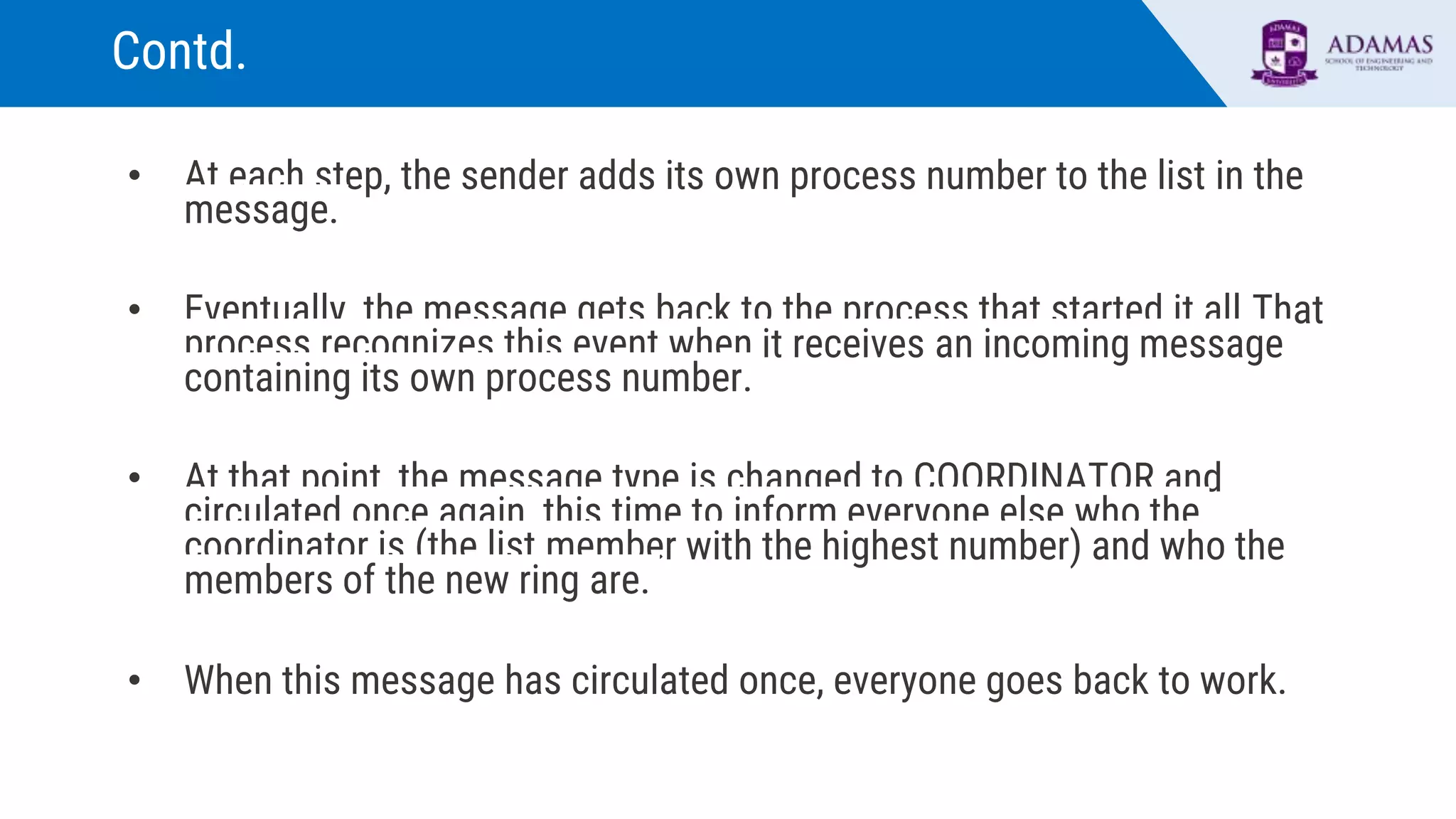 Contd.
• At each step, the sender adds its own process number to the list in the
message.
• Eventually, the message gets back to the process that started it all.That
process recognizes this event when it receives an incoming message
containing its own process number.
• At that point, the message type is changed to COORDINATOR and
circulated once again, this time to inform everyone else who the
coordinator is (the list member with the highest number) and who the
members of the new ring are.
• When this message has circulated once, everyone goes back to work.
 