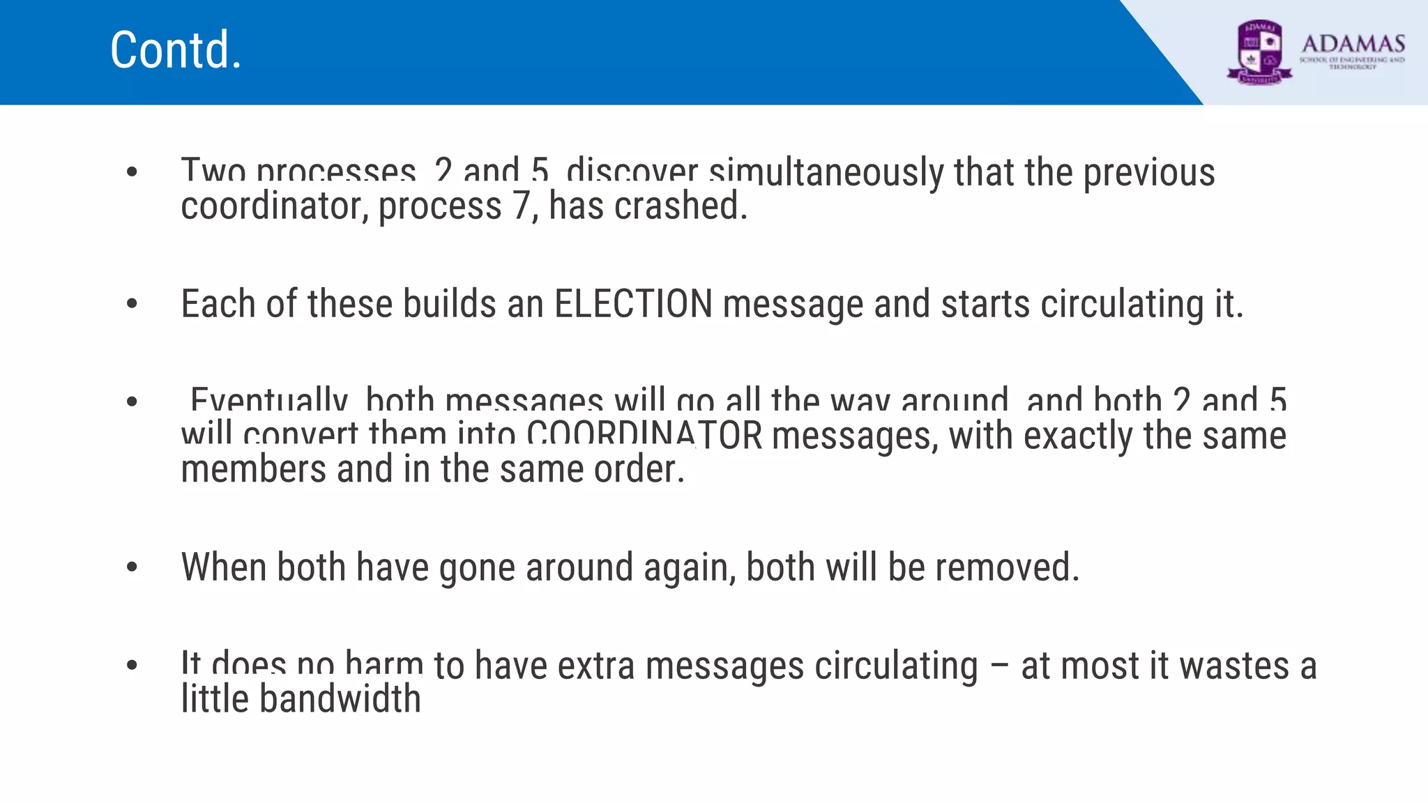 Contd.
• Two processes, 2 and 5, discover simultaneously that the previous
coordinator, process 7, has crashed.
• Each of these builds an ELECTION message and starts circulating it.
• Eventually, both messages will go all the way around, and both 2 and 5
will convert them into COORDINATOR messages, with exactly the same
members and in the same order.
• When both have gone around again, both will be removed.
• It does no harm to have extra messages circulating – at most it wastes a
little bandwidth
 