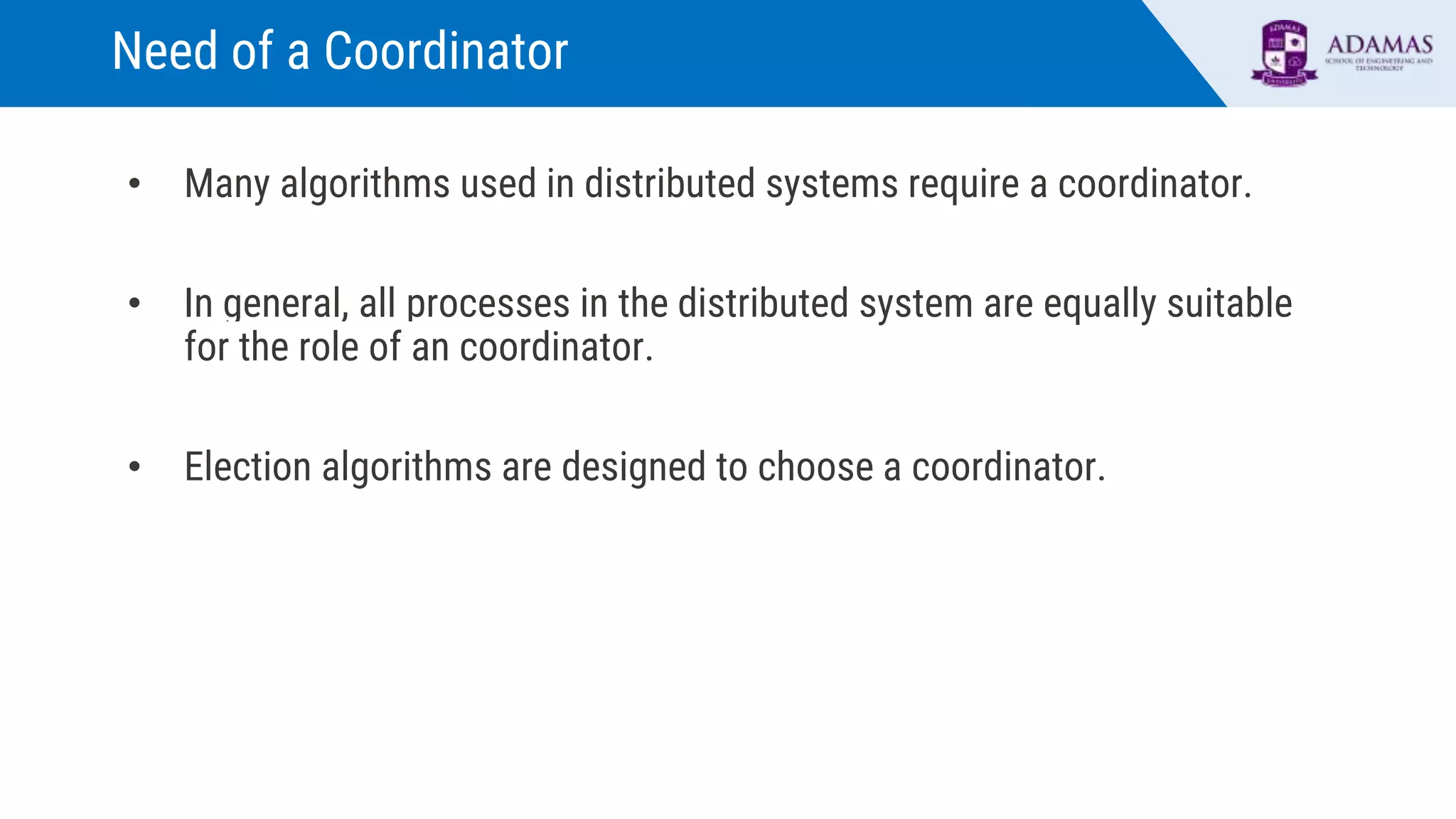 Need of a Coordinator
• Many algorithms used in distributed systems require a coordinator.
• In general, all processes in the distributed system are equally suitable
for the role of an coordinator.
• Election algorithms are designed to choose a coordinator.
 