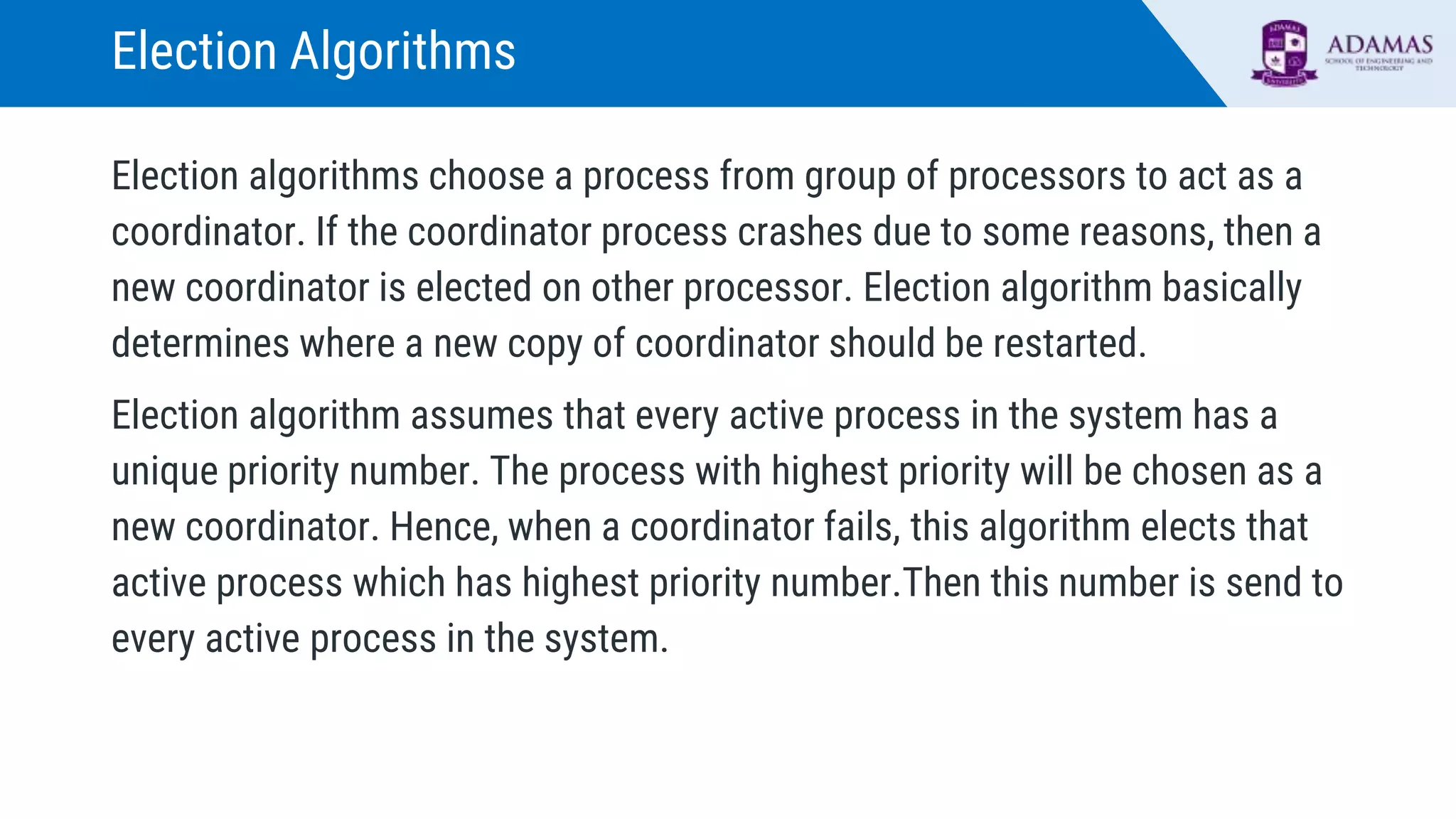 Election Algorithms
Election algorithms choose a process from group of processors to act as a
coordinator. If the coordinator process crashes due to some reasons, then a
new coordinator is elected on other processor. Election algorithm basically
determines where a new copy of coordinator should be restarted.
Election algorithm assumes that every active process in the system has a
unique priority number. The process with highest priority will be chosen as a
new coordinator. Hence, when a coordinator fails, this algorithm elects that
active process which has highest priority number.Then this number is send to
every active process in the system.
 