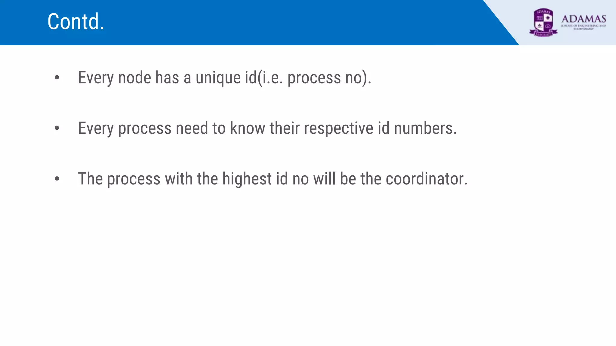 Contd.
• Every node has a unique id(i.e. process no).
• Every process need to know their respective id numbers.
• The process with the highest id no will be the coordinator.
 