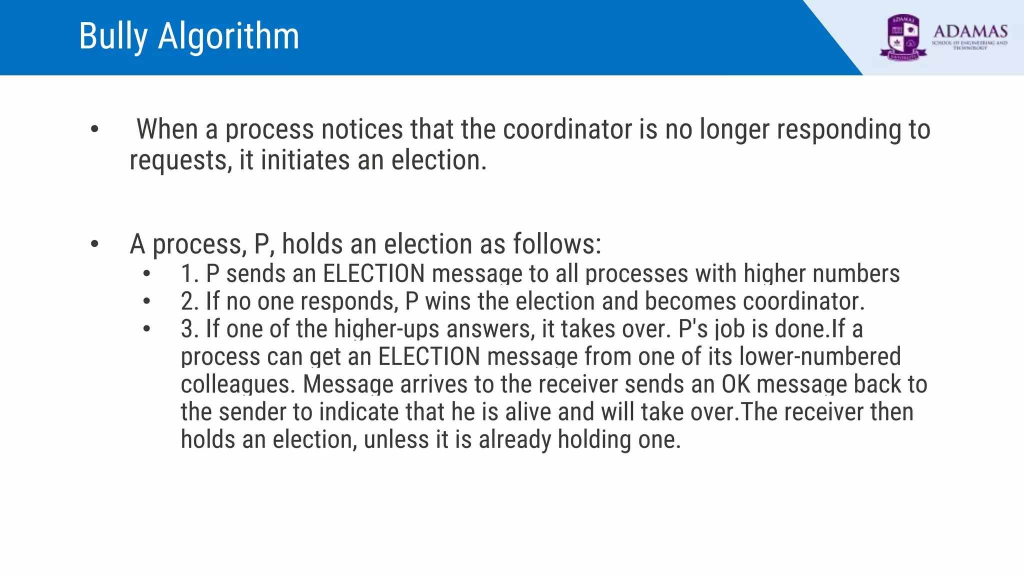 Bully Algorithm
• When a process notices that the coordinator is no longer responding to
requests, it initiates an election.
• A process, P, holds an election as follows:
• 1. P sends an ELECTION message to all processes with higher numbers
• 2. If no one responds, P wins the election and becomes coordinator.
• 3. If one of the higher-ups answers, it takes over. P's job is done.If a
process can get an ELECTION message from one of its lower-numbered
colleagues. Message arrives to the receiver sends an OK message back to
the sender to indicate that he is alive and will take over.The receiver then
holds an election, unless it is already holding one.
 