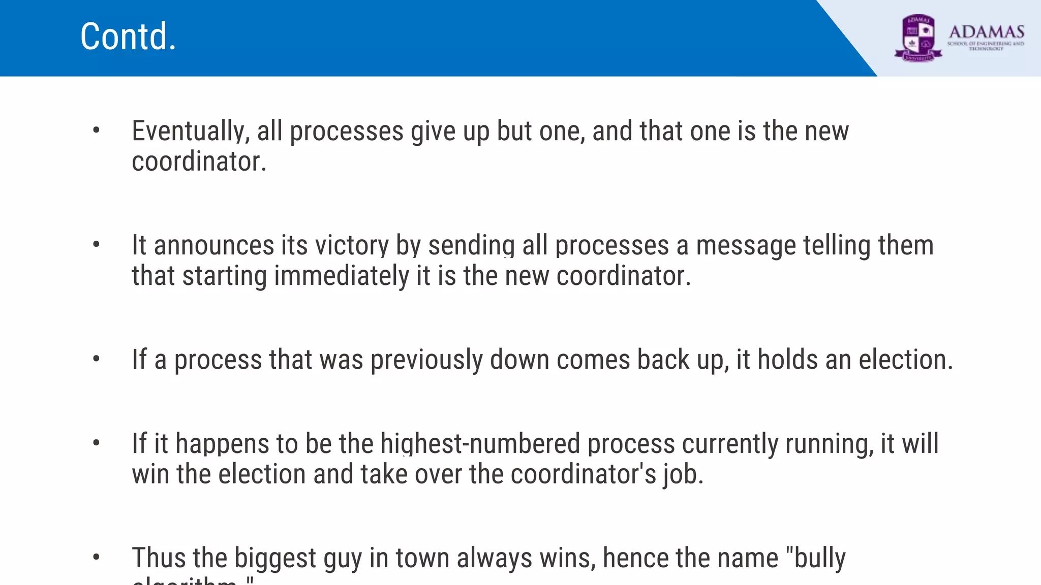 Contd.
• Eventually, all processes give up but one, and that one is the new
coordinator.
• It announces its victory by sending all processes a message telling them
that starting immediately it is the new coordinator.
• If a process that was previously down comes back up, it holds an election.
• If it happens to be the highest-numbered process currently running, it will
win the election and take over the coordinator's job.
• Thus the biggest guy in town always wins, hence the name "bully
 