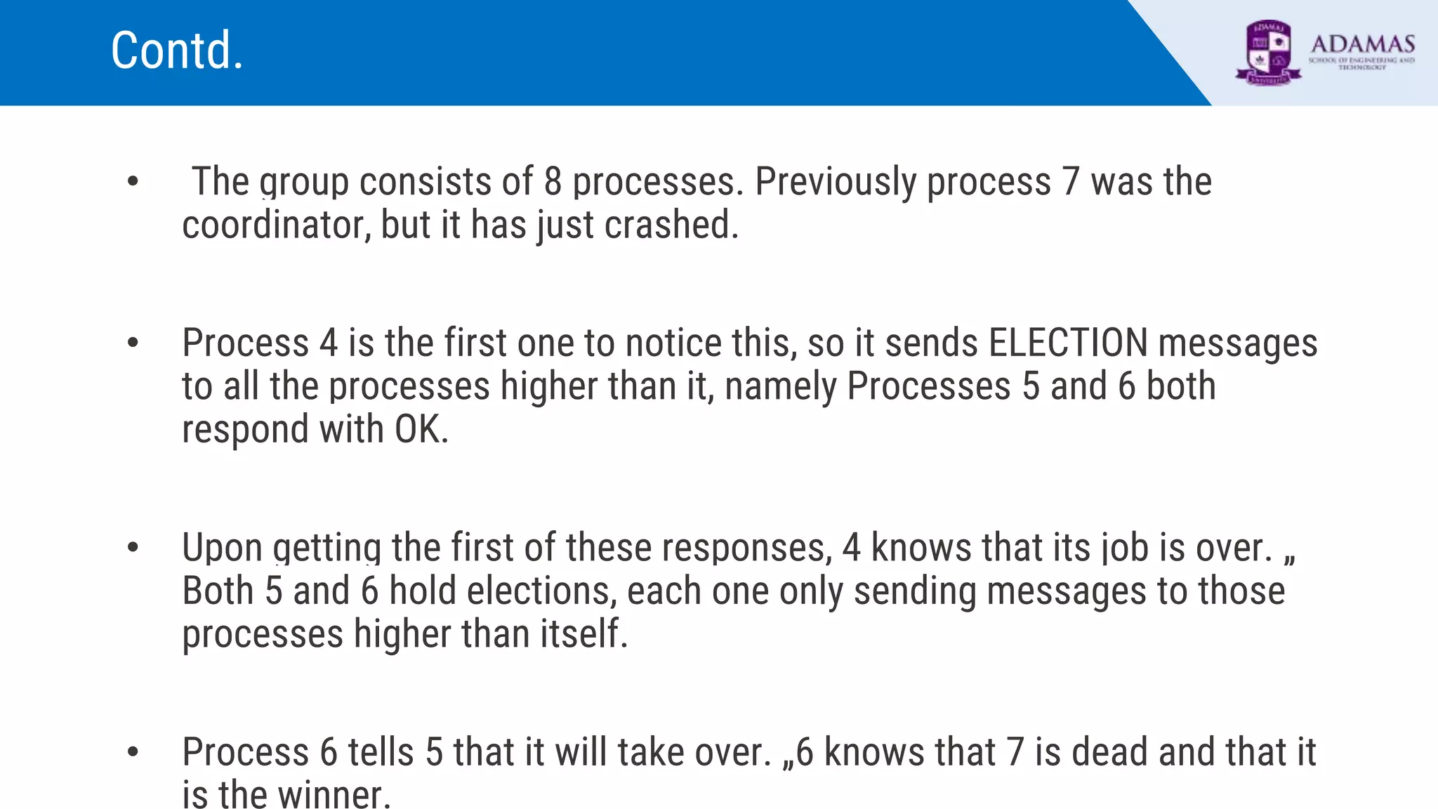 Contd.
• The group consists of 8 processes. Previously process 7 was the
coordinator, but it has just crashed.
• Process 4 is the first one to notice this, so it sends ELECTION messages
to all the processes higher than it, namely Processes 5 and 6 both
respond with OK.
• Upon getting the first of these responses, 4 knows that its job is over. „
Both 5 and 6 hold elections, each one only sending messages to those
processes higher than itself.
• Process 6 tells 5 that it will take over. „6 knows that 7 is dead and that it
is the winner.
 