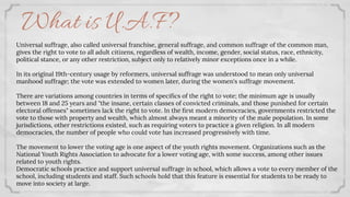 What is U.A.F?
Universal suffrage, also called universal franchise, general suffrage, and common suffrage of the common man,
gives the right to vote to all adult citizens, regardless of wealth, income, gender, social status, race, ethnicity,
political stance, or any other restriction, subject only to relatively minor exceptions once in a while.
In its original 19th-century usage by reformers, universal suffrage was understood to mean only universal
manhood suffrage; the vote was extended to women later, during the women's suffrage movement.
There are variations among countries in terms of speciﬁcs of the right to vote; the minimum age is usually
between 18 and 25 years and "the insane, certain classes of convicted criminals, and those punished for certain
electoral offenses" sometimes lack the right to vote. In the ﬁrst modern democracies, governments restricted the
vote to those with property and wealth, which almost always meant a minority of the male population. In some
jurisdictions, other restrictions existed, such as requiring voters to practice a given religion. In all modern
democracies, the number of people who could vote has increased progressively with time.
The movement to lower the voting age is one aspect of the youth rights movement. Organizations such as the
National Youth Rights Association to advocate for a lower voting age, with some success, among other issues
related to youth rights.
Democratic schools practice and support universal suffrage in school, which allows a vote to every member of the
school, including students and staff. Such schools hold that this feature is essential for students to be ready to
move into society at large.
 