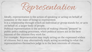 Representation
Ideally, representation is the action of speaking or acting on behalf of
someone or the state of being so represented.
It is a relationship through which an individual or group stands for, or acts
on behalf of, a larger body of people.
Political representation is the activity of making citizens "present" in
public policy making processes, when political actors act in the best
interest of the citizens they work for.
For example: Representation may imply acting on the expressed wishes
of citizens, but it may alternatively imply acting according to what the
representatives themselves judge is in the best interests of citizens.
 