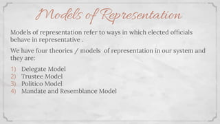 Models of Representation
Models of representation refer to ways in which elected ofﬁcials
behave in representative .
We have four theories / models of representation in our system and
they are:
1) Delegate Model
2) Trustee Model
3) Politico Model
4) Mandate and Resemblance Model
 