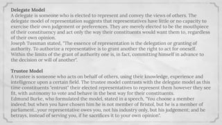 Delegate Model
A delegate is someone who is elected to represent and convey the views of others. The
delegate model of representation suggests that representatives have little or no capacity to
exercise their own judgement or preferences. They are merely elected to be the mouthpiece
of their constituency and act only the way their constituents would want them to, regardless
of their own opinion.
Joseph Tussman stated, "The essence of representation is the delegation or granting of
authority. To authorize a representative is to grant another the right to act for oneself.
Within the limits of the grant of authority one is, in fact, committing himself in advance to
the decision or will of another".
Trustee Model
A trustee is someone who acts on behalf of others, using their knowledge, experience and
intelligence upon a certain ﬁeld. The trustee model contrasts with the delegate model as this
time constituents "entrust" their elected representatives to represent them however they see
ﬁt, with autonomy to vote and behave in the best way for their constituents.
Edmund Burke, who formulated the model, stated in a speech, "You choose a member
indeed; but when you have chosen him he is not member of Bristol, but he is a member of
parliament...your representative owes you, not his industry only, but his judgement; and he
betrays, instead of serving you, if he sacriﬁces it to your own opinion".
 