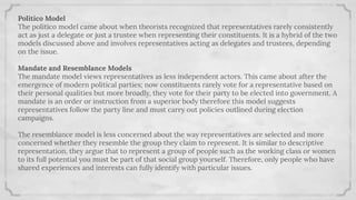 Politico Model
The politico model came about when theorists recognized that representatives rarely consistently
act as just a delegate or just a trustee when representing their constituents. It is a hybrid of the two
models discussed above and involves representatives acting as delegates and trustees, depending
on the issue.
Mandate and Resemblance Models
The mandate model views representatives as less independent actors. This came about after the
emergence of modern political parties; now constituents rarely vote for a representative based on
their personal qualities but more broadly, they vote for their party to be elected into government. A
mandate is an order or instruction from a superior body therefore this model suggests
representatives follow the party line and must carry out policies outlined during election
campaigns.
The resemblance model is less concerned about the way representatives are selected and more
concerned whether they resemble the group they claim to represent. It is similar to descriptive
representation, they argue that to represent a group of people such as the working class or women
to its full potential you must be part of that social group yourself. Therefore, only people who have
shared experiences and interests can fully identify with particular issues.
 