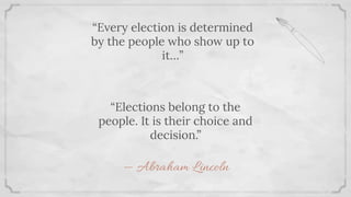 “Every election is determined
by the people who show up to
it…”
“Elections belong to the
people. It is their choice and
decision.”
— Abraham Lincoln
 