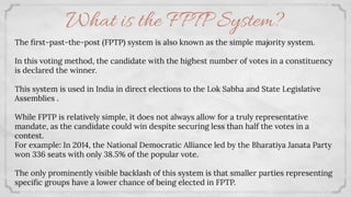 What is the FPTP System?
The ﬁrst-past-the-post (FPTP) system is also known as the simple majority system.
In this voting method, the candidate with the highest number of votes in a constituency
is declared the winner.
This system is used in India in direct elections to the Lok Sabha and State Legislative
Assemblies .
While FPTP is relatively simple, it does not always allow for a truly representative
mandate, as the candidate could win despite securing less than half the votes in a
contest.
For example: In 2014, the National Democratic Alliance led by the Bharatiya Janata Party
won 336 seats with only 38.5% of the popular vote.
The only prominently visible backlash of this system is that smaller parties representing
speciﬁc groups have a lower chance of being elected in FPTP.
 