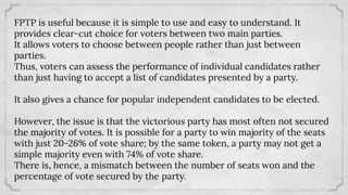 FPTP is useful because it is simple to use and easy to understand. It
provides clear-cut choice for voters between two main parties.
It allows voters to choose between people rather than just between
parties.
Thus, voters can assess the performance of individual candidates rather
than just having to accept a list of candidates presented by a party.
It also gives a chance for popular independent candidates to be elected.
However, the issue is that the victorious party has most often not secured
the majority of votes. It is possible for a party to win majority of the seats
with just 20-26% of vote share; by the same token, a party may not get a
simple majority even with 74% of vote share.
There is, hence, a mismatch between the number of seats won and the
percentage of vote secured by the party.
 