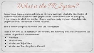 What is the PR System?
Proportional Representation refers to an electoral system in which the distribution of
seats corresponds closely with the proportion of the total votes cast for each party.
It is a concept in which the number of seats won by a party or group of candidates is
proportionate to the number of votes received.
This is a more complicated system than the FPTP system .
India is not new to PR system; in our country, the following elections are held on the
basis of proportional representation:
● President
● Vice President
● Members of Rajya Sabha
● Members of State Legislative Council
 
