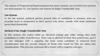 The system of Proportional Representation has many variants, out of which two systems
are most popular viz. List System and System of Single Transferable Vote.
List System
In the list system, political parties present lists of candidates in advance, who are
awarded seats in proportion to their party’s vote share, usually with some minimum
prescribed thresholds.
Method of the Single Transferable Vote
In this system, the voters make an electoral college and while voting, they rank
candidates in order of preference. Their vote is allotted to their ﬁrst preference, and if
no one emerges with a majority, the least voted candidate is removed from
consideration and the second choices of those who voted for him are taken into
consideration. This process continues till a winner with a majority emerges.
 