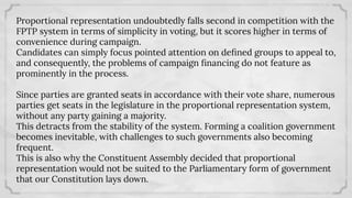 Proportional representation undoubtedly falls second in competition with the
FPTP system in terms of simplicity in voting, but it scores higher in terms of
convenience during campaign.
Candidates can simply focus pointed attention on deﬁned groups to appeal to,
and consequently, the problems of campaign ﬁnancing do not feature as
prominently in the process.
Since parties are granted seats in accordance with their vote share, numerous
parties get seats in the legislature in the proportional representation system,
without any party gaining a majority.
This detracts from the stability of the system. Forming a coalition government
becomes inevitable, with challenges to such governments also becoming
frequent.
This is also why the Constituent Assembly decided that proportional
representation would not be suited to the Parliamentary form of government
that our Constitution lays down.
 