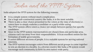 India and the FPTP System
India adopted the FPTP system for the following reasons:
★ It is a simple system without much complication.
★ For a huge sub-continental country like India, it is the most suitable.
★ There is also a clear choice presented to the voters at the time of elections i.e.
voters have to simply endorse a candidate or a party while voting.
★ The FPTP system offers voters a choice not simply between parties but speciﬁc
candidates .
★ Since in the FPTP system representatives are chosen from one particular area,
citizens can’t run away from their responsibilities. It is an excellent notion for the
formation of stable governments.
★ It unites different sections of people. It is a suitable system for serving national
interests.
★ The FPTP system encourages voters from different social groups to come together
to win an election in a locality. In a diverse country like India a PR system would
encourage each community to form its own nation-wide party.
 