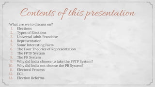 Contents of this presentation
What are we to discuss on?
1. Elections
2. Types of Elections
3. Universal Adult Franchise
4. Representation
5. Some Interesting Facts
6. The Four Theories of Representation
7. The FPTP System
8. The PR System
9. Why did India choose to take the FPTP System?
10. Why did India not choose the PR System?
11. Electoral Process
12. ECI
13. Election Reforms
 