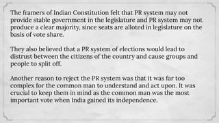 The framers of Indian Constitution felt that PR system may not
provide stable government in the legislature and PR system may not
produce a clear majority, since seats are alloted in legislature on the
basis of vote share.
They also believed that a PR system of elections would lead to
distrust between the citizens of the country and cause groups and
people to split off.
Another reason to reject the PR system was that it was far too
complex for the common man to understand and act upon. It was
crucial to keep them in mind as the common man was the most
important vote when India gained its independence.
 