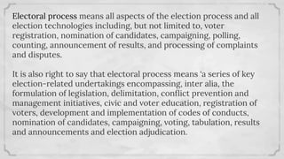 Electoral process means all aspects of the election process and all
election technologies including, but not limited to, voter
registration, nomination of candidates, campaigning, polling,
counting, announcement of results, and processing of complaints
and disputes.
It is also right to say that electoral process means ‘a series of key
election-related undertakings encompassing, inter alia, the
formulation of legislation, delimitation, conﬂict prevention and
management initiatives, civic and voter education, registration of
voters, development and implementation of codes of conducts,
nomination of candidates, campaigning, voting, tabulation, results
and announcements and election adjudication.
 