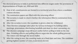 The electoral process in India is performed into different stages under the provisions of
Representation of People Act, 1950 and 1951.
1) First of all, constituencies are formed in a territorial area from where a candidate
contest election.
2) The nomination papers are ﬁlled with the returning ofﬁcer.
3) The scrutiny is made to check whether the information ﬁlled in nomination form,
are correct.
4) After the scrutiny is over, the candidate is given a date for withdrawal.
5) Then Election campaign takes place by various techniques by holding rallies,
meetings, processions, distributing handbills and door-to-door canvassing, etc.
6) The election campaign stops 48 hours earlier before polling is held on the due
date. Presiding ofﬁcers and polling ofﬁcers supervise the whole polling process.
The voters vote through the secret ballot.
7) After the voting is over, the counting made on a ﬁxed date and time. The candidate
getting highest number of votes, is declared elected.
 