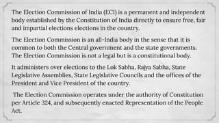 The Election Commission of India (ECI) is a permanent and independent
body established by the Constitution of India directly to ensure free, fair
and impartial elections elections in the country.
The Election Commission is an all-India body in the sense that it is
common to both the Central government and the state governments.
The Election Commission is not a legal but is a constitutional body.
It administers over elections to the Lok Sabha, Rajya Sabha, State
Legislative Assemblies, State Legislative Councils and the ofﬁces of the
President and Vice President of the country.
The Election Commission operates under the authority of Constitution
per Article 324, and subsequently enacted Representation of the People
Act.
 